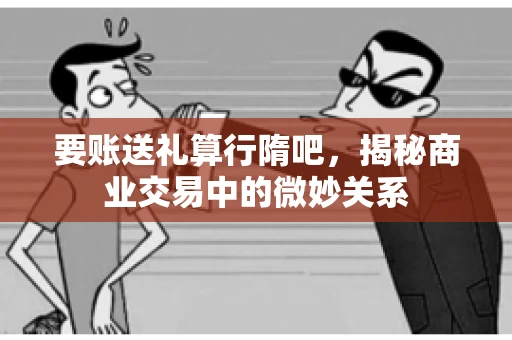 要账送礼算行隋吧，揭秘商业交易中的微妙关系