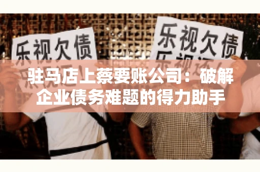 驻马店上蔡要账公司:破解企业债务难题的得力助手 驻马店上蔡要账公司:破解企业债务难题的得力助手